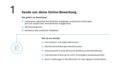 Zu einer Bewerbung gehört ein lückenloser Lebenslauf mit fachlichen Fähigkeiten, praktischen Erfahrungen, gern mit sozialen bzw. ehrenamtlichen Engagements sowie deine Abschlusszeugnisse und Nachweise über praktische Tätigkeiten. Für uns zählt anspruchsvolle Praxiserfahrung in dem relevanten Fachgebiet, überdurchschnittlich gute Abschlussnoten, internationale Erfahrung mit mindestens 4-monatigem Auslandsaufenthalt und gute Deutsch- und Englischkenntnisse. Ein Bonus sind erste Erfahrungen in den Themen IoT, Künstliche Intelligenz oder digitale Transformation.